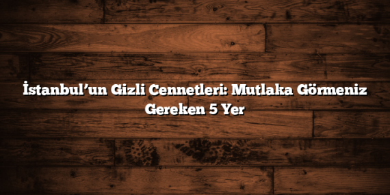 İstanbul’un Gizli Cennetleri: Mutlaka Görmeniz Gereken 5 Yer